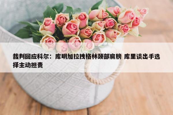 裁判回应科尔：库明加拉拽格林颈部肩膀 库里谈出手选择主动担责