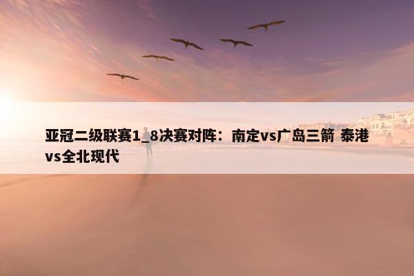 亚冠二级联赛1_8决赛对阵：南定vs广岛三箭 泰港vs全北现代