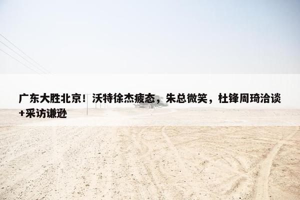 广东大胜北京！沃特徐杰疲态，朱总微笑，杜锋周琦洽谈+采访谦逊