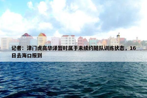 记者：津门虎高华泽暂时属于未续约随队训练状态，16日去海口报到