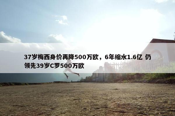 37岁梅西身价再降500万欧，6年缩水1.6亿 仍领先39岁C罗500万欧