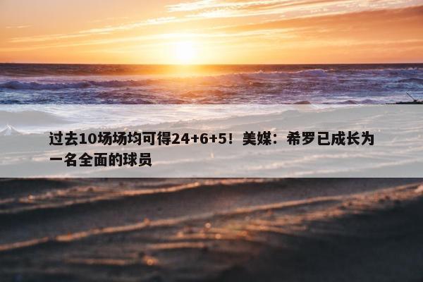 过去10场场均可得24+6+5！美媒：希罗已成长为一名全面的球员