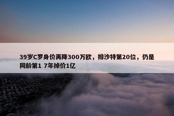 39岁C罗身价再降300万欧，排沙特第20位，仍是同龄第1 7年掉价1亿