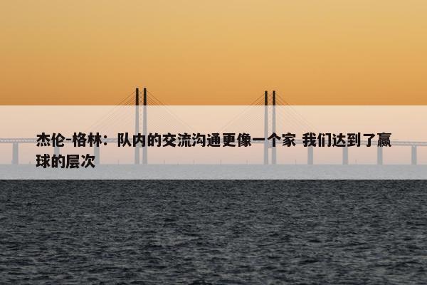 杰伦-格林：队内的交流沟通更像一个家 我们达到了赢球的层次