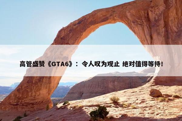 高管盛赞《GTA6》：令人叹为观止 绝对值得等待！