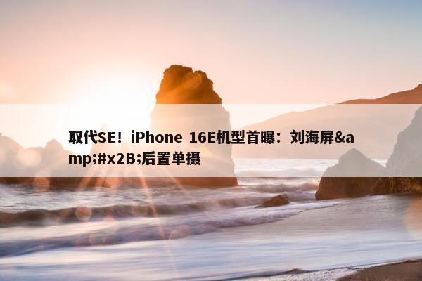 取代SE！iPhone 16E机型首曝：刘海屏&#x2B;后置单摄