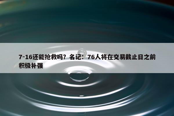 7-16还能抢救吗？名记：76人将在交易截止日之前积极补强