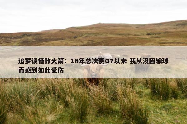 追梦谈惜败火箭：16年总决赛G7以来 我从没因输球而感到如此受伤