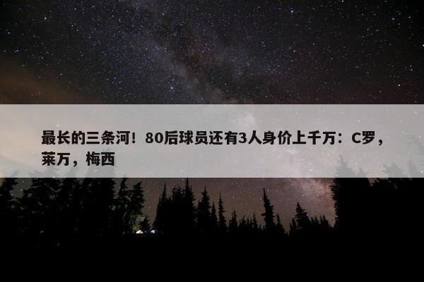 最长的三条河！80后球员还有3人身价上千万：C罗，莱万，梅西