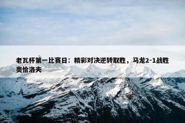 老瓦杯第一比赛日：精彩对决逆转取胜，马龙2-1战胜奥恰洛夫