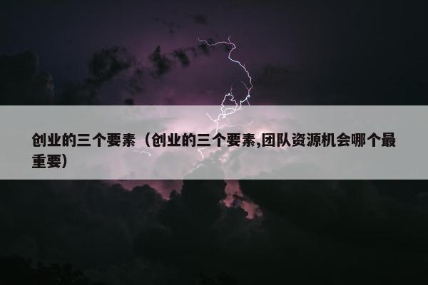 创业的三个要素（创业的三个要素,团队资源机会哪个最重要）