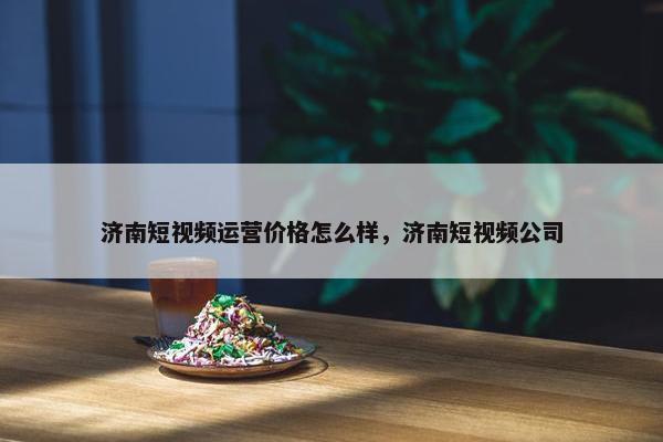 济南短视频运营价格怎么样，济南短视频公司