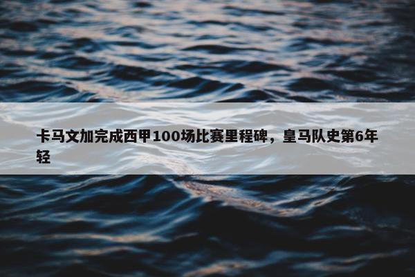 卡马文加完成西甲100场比赛里程碑，皇马队史第6年轻