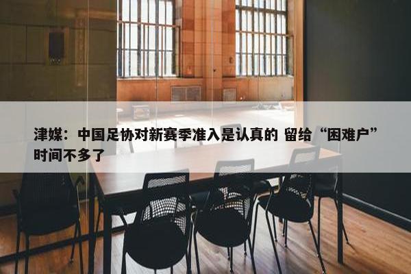 津媒：中国足协对新赛季准入是认真的 留给“困难户”时间不多了