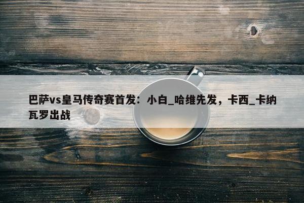 巴萨vs皇马传奇赛首发：小白_哈维先发，卡西_卡纳瓦罗出战