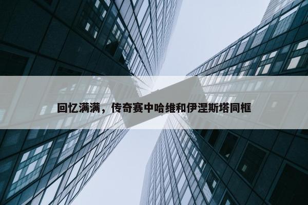 回忆满满，传奇赛中哈维和伊涅斯塔同框