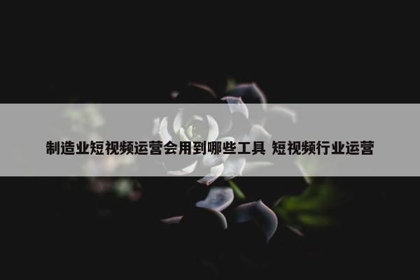 制造业短视频运营会用到哪些工具 短视频行业运营