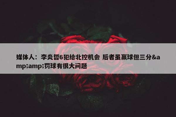 媒体人：李炎哲6犯给北控机会 后者虽赢球但三分&amp;罚球有很大问题