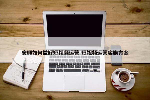 安顺如何做好短视频运营 短视频运营实施方案