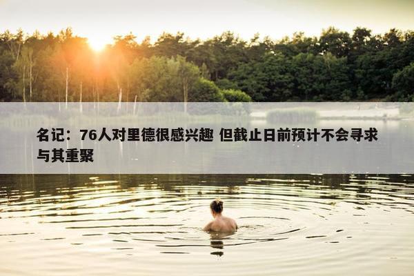 名记：76人对里德很感兴趣 但截止日前预计不会寻求与其重聚