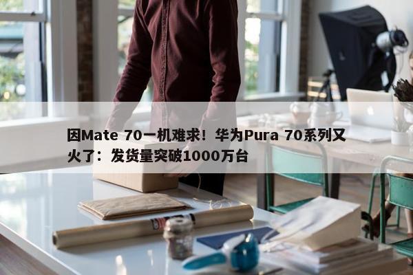 因Mate 70一机难求！华为Pura 70系列又火了：发货量突破1000万台