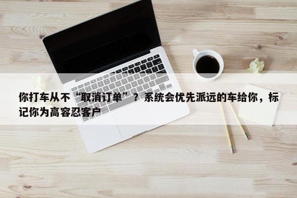 你打车从不“取消订单”？系统会优先派远的车给你，标记你为高容忍客户