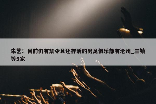 朱艺：目前仍有禁令且还存活的男足俱乐部有沧州_三镇等5家