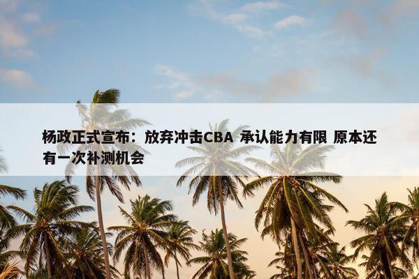 杨政正式宣布：放弃冲击CBA 承认能力有限 原本还有一次补测机会