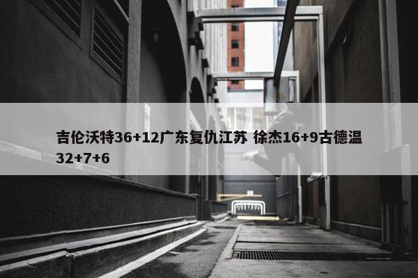 吉伦沃特36+12广东复仇江苏 徐杰16+9古德温32+7+6