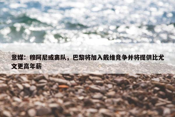 意媒：穆阿尼或离队，巴黎将加入戴维竞争并将提供比尤文更高年薪