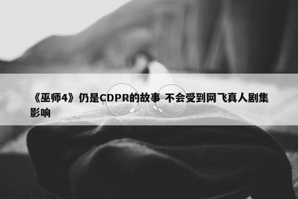 《巫师4》仍是CDPR的故事 不会受到网飞真人剧集影响