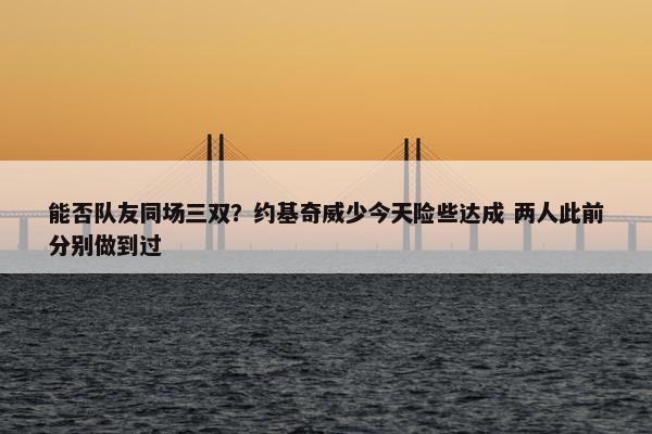 能否队友同场三双？约基奇威少今天险些达成 两人此前分别做到过