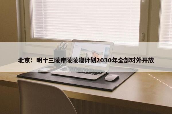 北京：明十三陵帝陵陵寝计划2030年全部对外开放