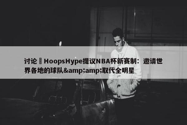 讨论 HoopsHype提议NBA杯新赛制：邀请世界各地的球队&amp;取代全明星