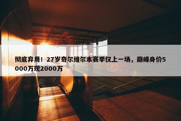 彻底弃用！27岁奇尔维尔本赛季仅上一场，巅峰身价5000万现2000万