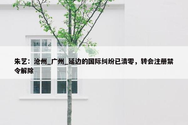 朱艺：沧州_广州_延边的国际纠纷已清零，转会注册禁令解除