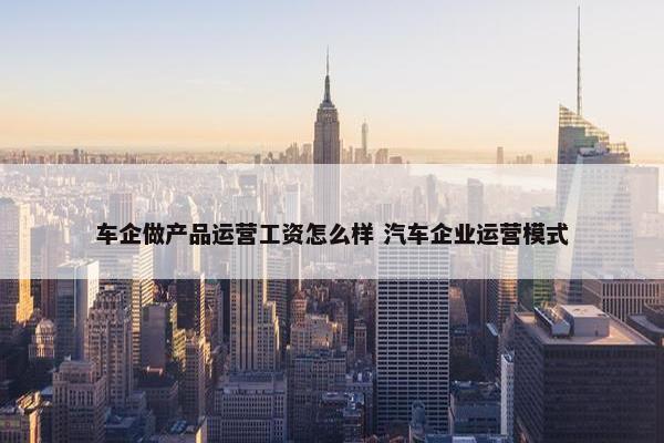 车企做产品运营工资怎么样 汽车企业运营模式