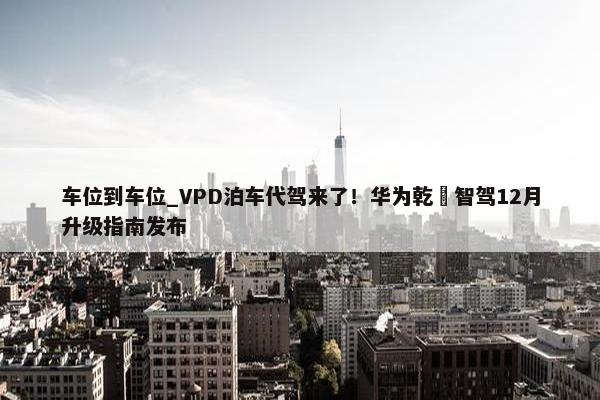 车位到车位_VPD泊车代驾来了！华为乾崑智驾12月升级指南发布