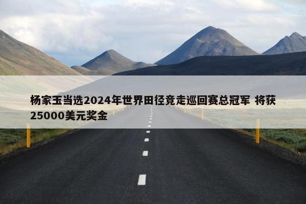 杨家玉当选2024年世界田径竞走巡回赛总冠军 将获25000美元奖金