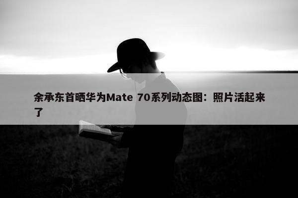 余承东首晒华为Mate 70系列动态图：照片活起来了