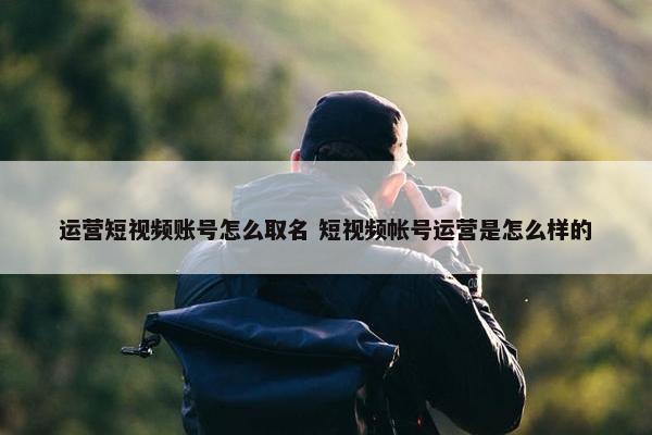 运营短视频账号怎么取名 短视频帐号运营是怎么样的