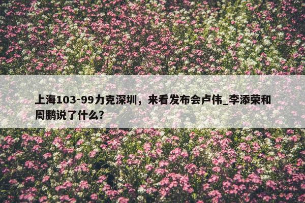 上海103-99力克深圳，来看发布会卢伟_李添荣和周鹏说了什么？