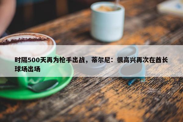 时隔500天再为枪手出战，蒂尔尼：很高兴再次在酋长球场出场