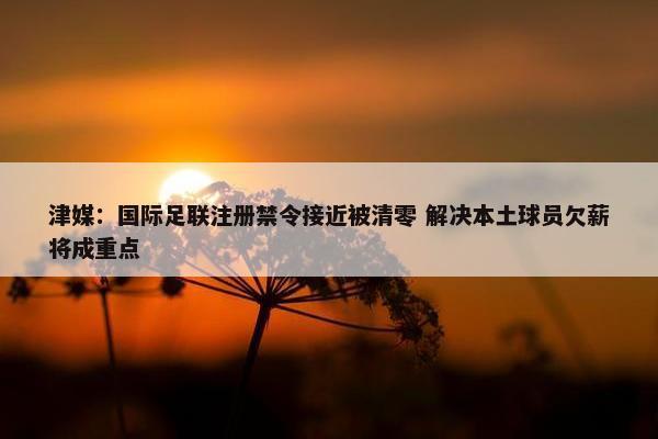 津媒：国际足联注册禁令接近被清零 解决本土球员欠薪将成重点