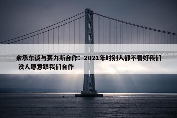 余承东谈与赛力斯合作：2021年时别人都不看好我们 没人愿意跟我们合作