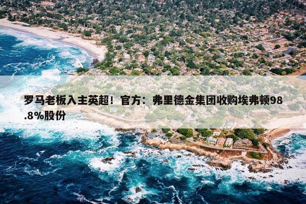 罗马老板入主英超！官方：弗里德金集团收购埃弗顿98.8%股份