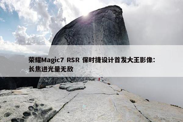 荣耀Magic7 RSR 保时捷设计首发大王影像：长焦进光量无敌