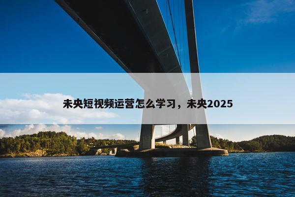 未央短视频运营怎么学习，未央2025