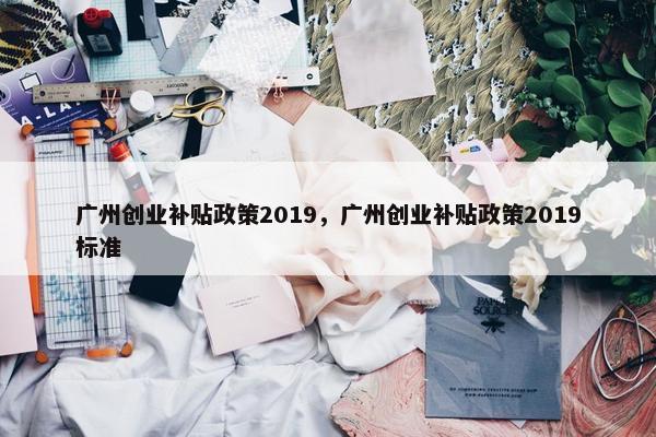 广州创业补贴政策2019，广州创业补贴政策2019标准