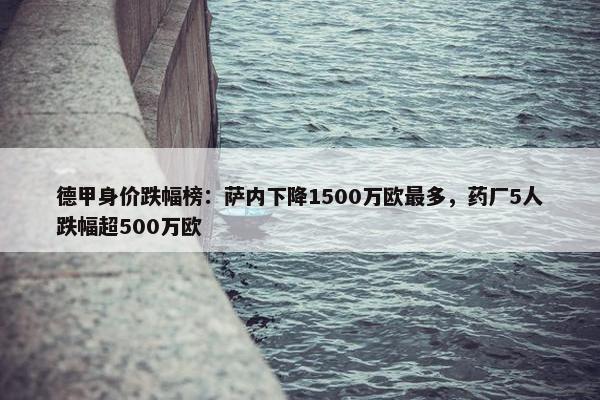 德甲身价跌幅榜：萨内下降1500万欧最多，药厂5人跌幅超500万欧